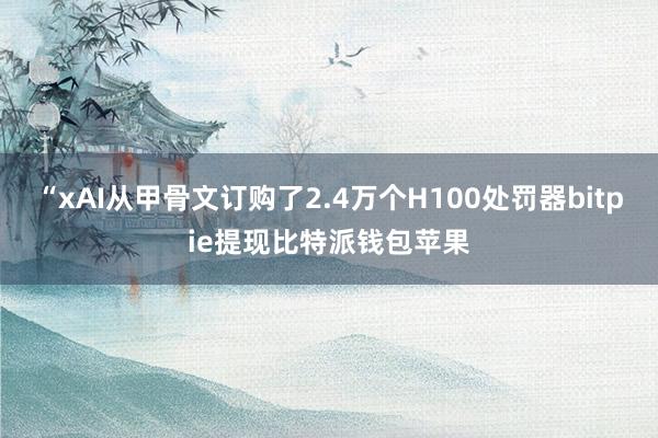 “xAI从甲骨文订购了2.4万个H100处罚器bitpie提现比特派钱包苹果