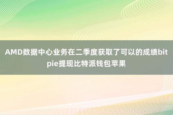 AMD数据中心业务在二季度获取了可以的成绩bitpie提现比特派钱包苹果