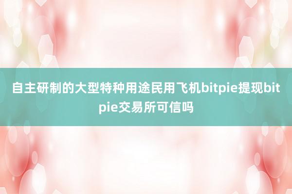 自主研制的大型特种用途民用飞机bitpie提现bitpie交易所可信吗