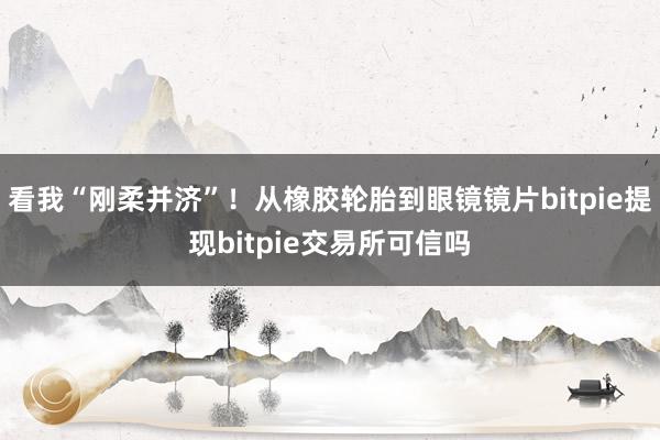 看我“刚柔并济”！从橡胶轮胎到眼镜镜片bitpie提现bitpie交易所可信吗