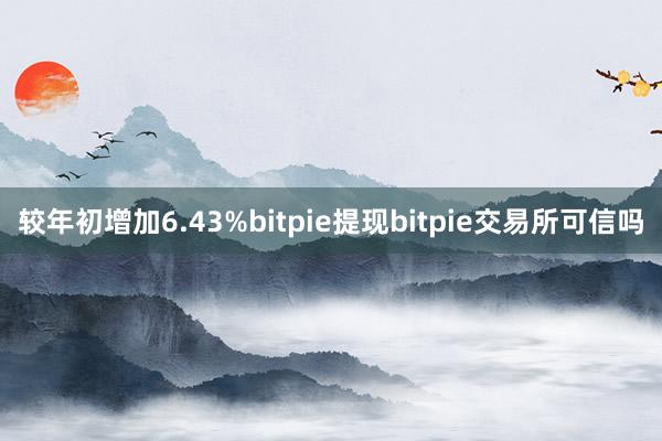 较年初增加6.43%bitpie提现bitpie交易所可信吗