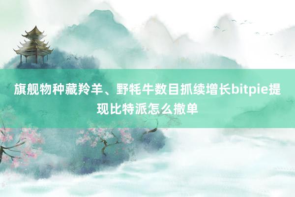 旗舰物种藏羚羊、野牦牛数目抓续增长bitpie提现比特派怎么撤单