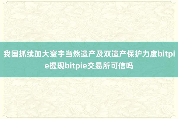 我国抓续加大寰宇当然遗产及双遗产保护力度bitpie提现bitpie交易所可信吗