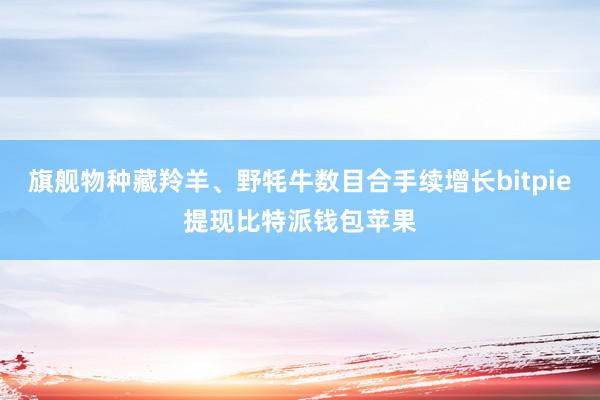 旗舰物种藏羚羊、野牦牛数目合手续增长bitpie提现比特派钱包苹果