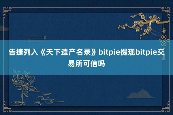 告捷列入《天下遗产名录》bitpie提现bitpie交易所可信吗