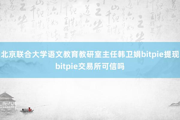 北京联合大学语文教育教研室主任韩卫娟bitpie提现bitpie交易所可信吗