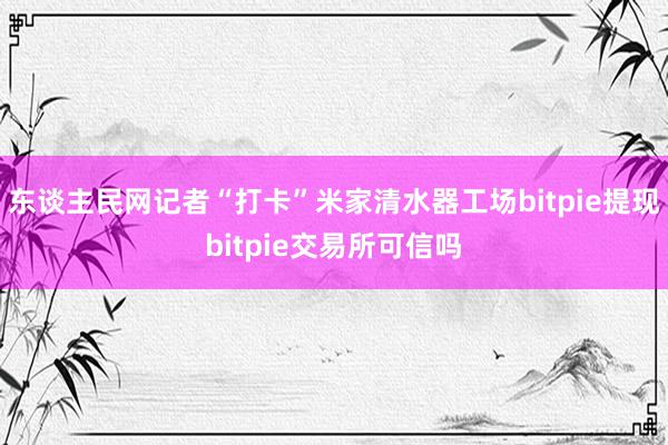 东谈主民网记者“打卡”米家清水器工场bitpie提现bitpie交易所可信吗