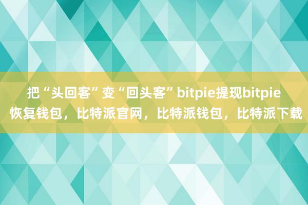 把“头回客”变“回头客”bitpie提现bitpie 恢复钱包，比特派官网，比特派钱包，比特派下载