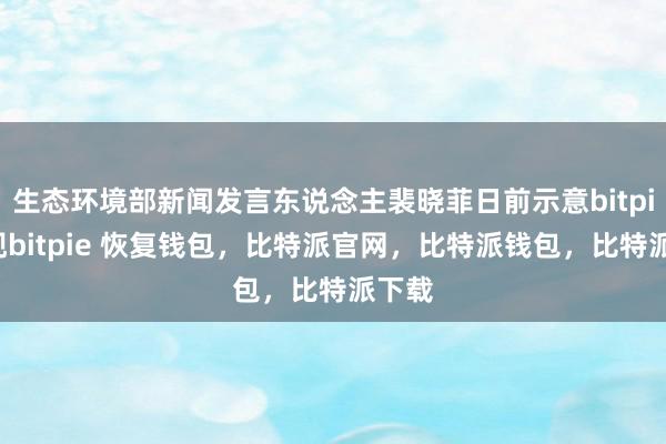 生态环境部新闻发言东说念主裴晓菲日前示意bitpie提现bitpie 恢复钱包，比特派官网，比特派钱包，比特派下载