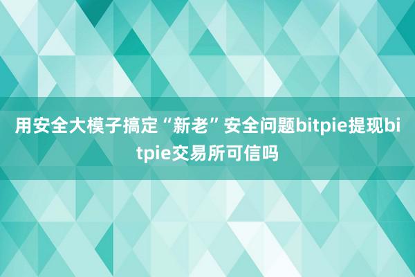 用安全大模子搞定“新老”安全问题bitpie提现bitpie交易所可信吗