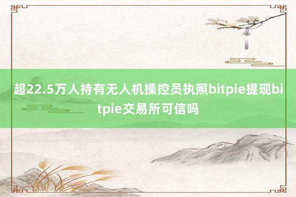 超22.5万人持有无人机操控员执照bitpie提现bitpie交易所可信吗