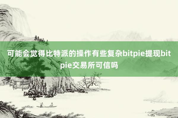 可能会觉得比特派的操作有些复杂bitpie提现bitpie交易所可信吗