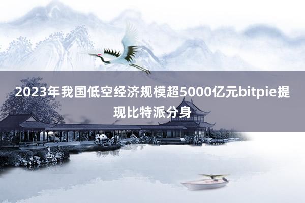 2023年我国低空经济规模超5000亿元bitpie提现比特派分身