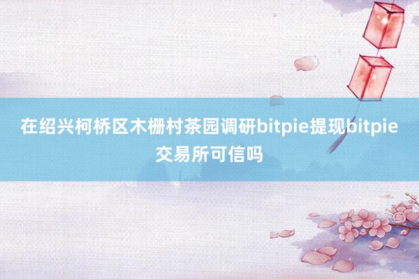 在绍兴柯桥区木栅村茶园调研bitpie提现bitpie交易所可信吗