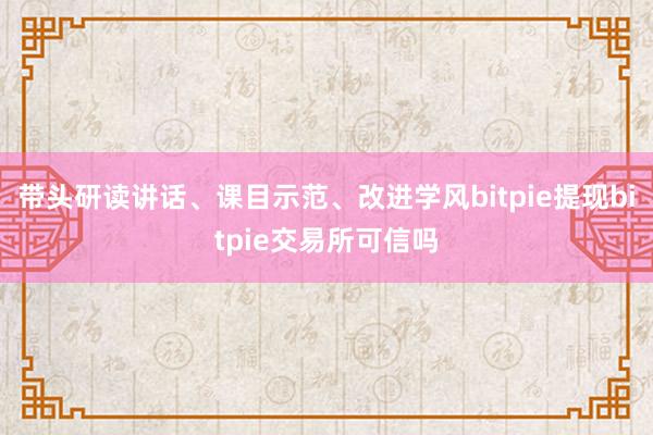 带头研读讲话、课目示范、改进学风bitpie提现bitpie交易所可信吗