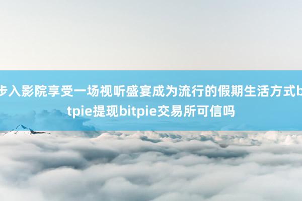 步入影院享受一场视听盛宴成为流行的假期生活方式bitpie提现bitpie交易所可信吗