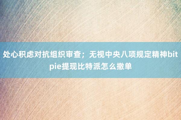 处心积虑对抗组织审查；无视中央八项规定精神bitpie提现比特派怎么撤单