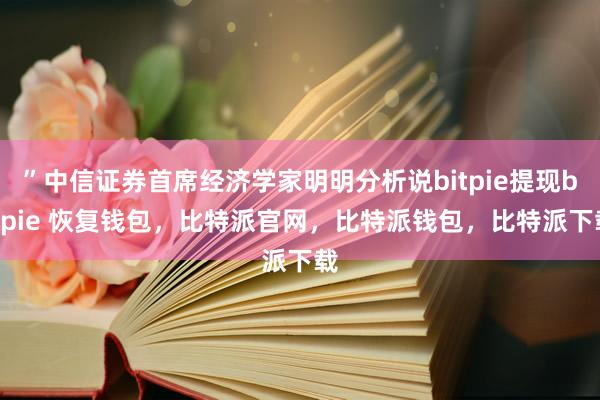 ”中信证券首席经济学家明明分析说bitpie提现bitpie 恢复钱包，比特派官网，比特派钱包，比特派下载