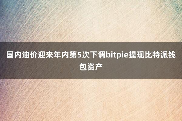 国内油价迎来年内第5次下调bitpie提现比特派钱包资产