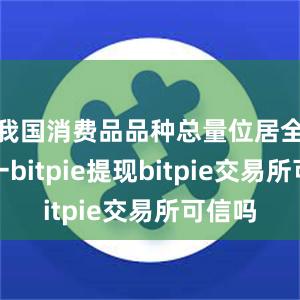 我国消费品品种总量位居全球第一bitpie提现bitpie交易所可信吗